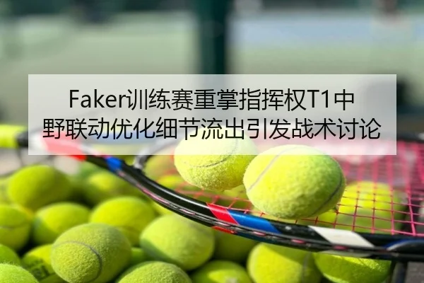 Faker训练赛重掌指挥权T1中野联动优化细节流出引发战术讨论