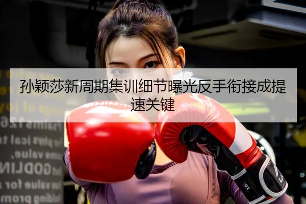 孙颖莎新周期集训细节曝光反手衔接成提速关键