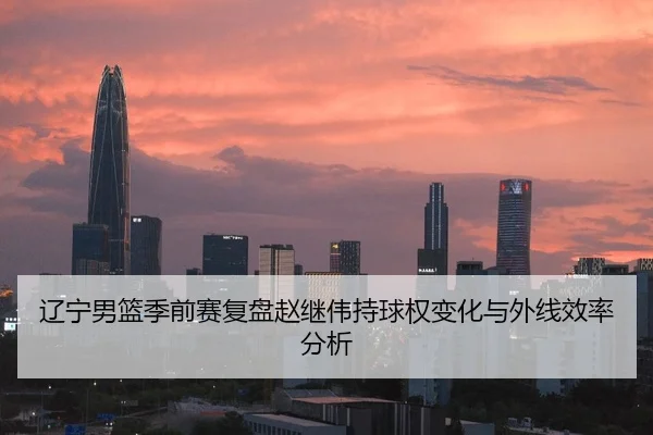 辽宁男篮季前赛复盘赵继伟持球权变化与外线效率分析
