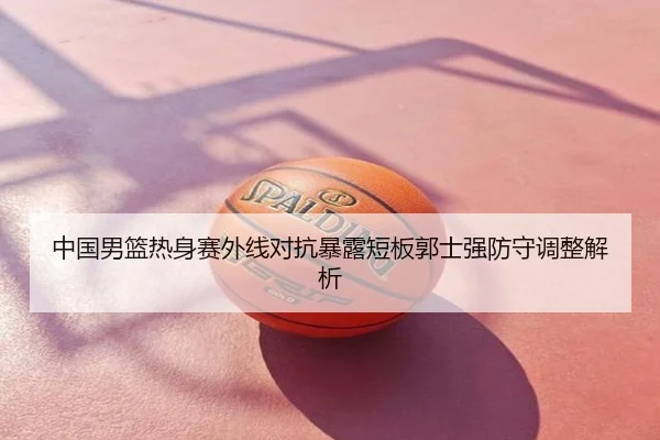 中国男篮热身赛外线对抗暴露短板郭士强防守调整解析